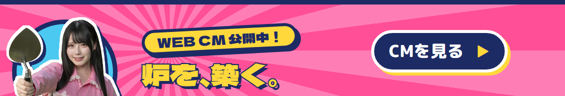 WEB/TV CM公開中！炉を、築く。CMを見る