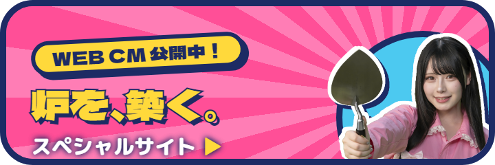 WEB/TV CM公開中！炉を、築く。スペシャルサイトへ