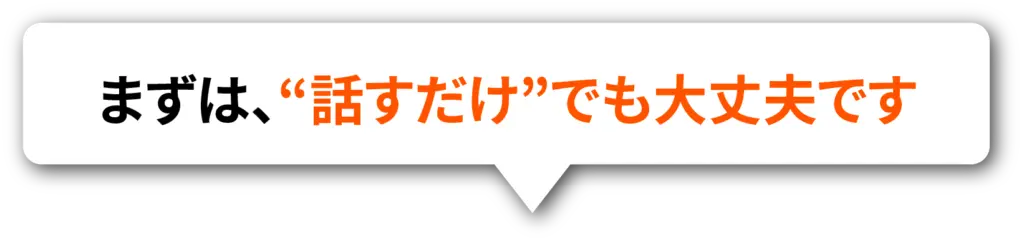 まずは、“話すだけ”でも大丈夫です